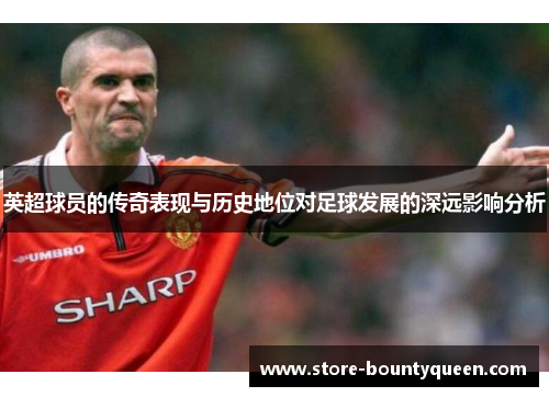 英超球员的传奇表现与历史地位对足球发展的深远影响分析