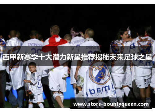 西甲新赛季十大潜力新星推荐揭秘未来足球之星