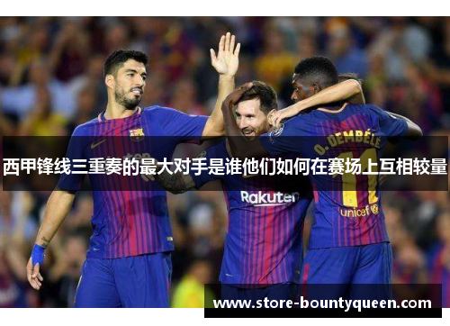西甲锋线三重奏的最大对手是谁他们如何在赛场上互相较量