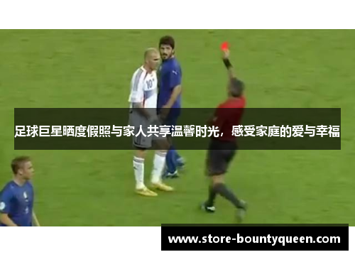 足球巨星晒度假照与家人共享温馨时光，感受家庭的爱与幸福