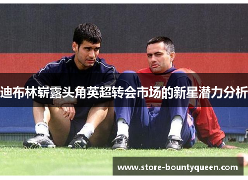 迪布林崭露头角英超转会市场的新星潜力分析 迪布林崭露头角英超转会市场的新星潜力分析