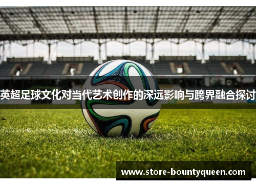 英超足球文化对当代艺术创作的深远影响与跨界融合探讨
