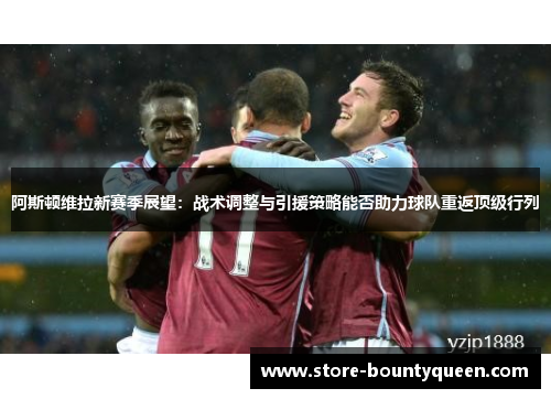 阿斯顿维拉新赛季展望:战术调整与引援策略能否助力球队重返顶级行列 阿斯顿维拉新赛季展望:战术调整与引援策略能否助力球队重返顶级行列