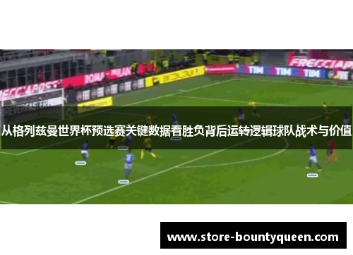 从格列兹曼世界杯预选赛关键数据看胜负背后运转逻辑球队战术与价值