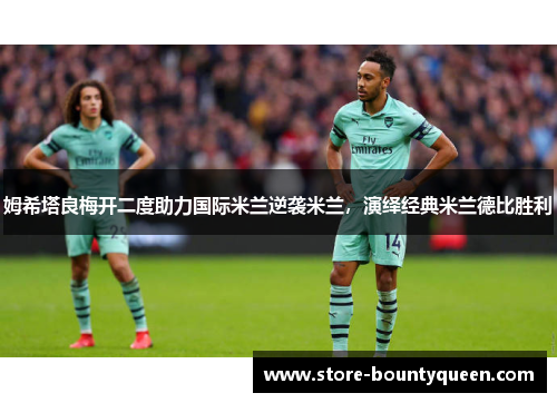 姆希塔良梅开二度助力国际米兰逆袭米兰，演绎经典米兰德比胜利